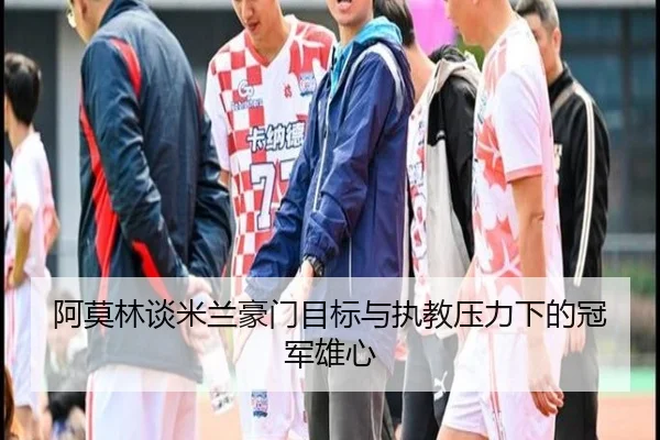 阿莫林谈米兰豪门目标与执教压力下的冠军雄心